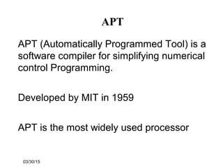 03/30/15
APT
APT (Automatically Programmed Tool) is a
software compiler for simplifying numerical
control Programming.
Developed by MIT in 1959
APT is the most widely used processor
 