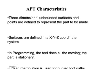 03/30/15
APT Characteristics
•Three-dimensional unbounded surfaces and
points are defined to represent the part to be made
•Surfaces are defined in a X-Y-Z coordinate
system
•In Programming, the tool does all the moving; the
part is stationary.
 