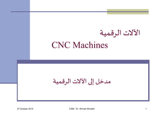 الآلات الرقمية 
CNC Machines 
مدخل إلى الآلات الرقمية 
27 October 2014 CAM - Dr. Ahmad Almaleh 1 
 