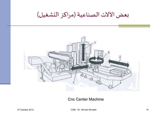 بعض الآلات الصناعية )مراكز التشغيل( 
Cnc Center Machine 
27 October 2014 CAM - Dr. Ahmad Almaleh 14 
 