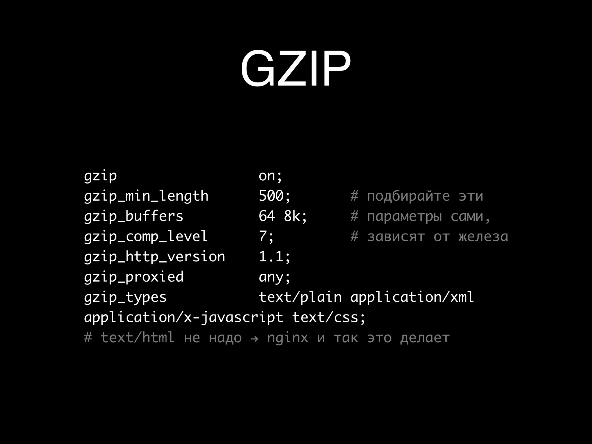 GZIP
gzip                 on;	 	 	
gzip_min_length      500;		 	 # подбирайте эти
gzip_buffers         64 8k;	 	 # параметры сами,
gzip_comp_level      7;	 	 	 # зависят от железа
gzip_http_version    1.1;		 	
gzip_proxied         any;
gzip_types           text/plain application/xml
application/x-javascript text/css;
# text/html не надо → nginx и так это делает
 