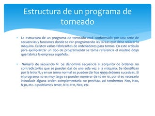 Estructura de un programa de
               torneado
 La estructura de un programa de torneado está conformado por una serie de
  secuencias y funciones donde se van programando las tareas que debe realizar la
  máquina. Existen varios fabricantes de ordenadores para tornos. En este artículo
  para ejemplarizar un tipo de programación se toma referencia el modelo 8050
  que fabrica la empresa española.

    Número de secuencia N. Se denomina secuencia al conjunto de órdenes no
    contradictorias que se pueden dar de una sola vez a la máquina. Se identifican
    por la letra N, y en un torno normal se pueden dar has 9999 órdenes sucesivas. Si
    el programa no es muy largo se pueden numerar de 10 en 10, por si es necesario
    introducir alguna orden complementaria no prevista, así tendremos N10, N20,
    N30, etc. o podríamos tener, N10, N11, N20, etc.
 