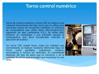 Torno control numérico


Torno de control numérico o torno CNC se refiere a una
máquina herramienta del tipo torno que se utiliza para
mecanizar piezas de revolución mediante un software
de computadora que utiliza datos alfa-numéricos,[1]
siguiendo los ejes cartesianos X,Y,Z. Se utiliza para
producir en cantidades y con precisión porque la
computadora que lleva incorporado controla la
ejecución de la pieza.

Un torno CNC puede hacer todos los trabajos que
normalmente se realizan mediante diferentes tipos de
torno como paralelos, copiadores, revólver,
automáticos e incluso los verticales. Su rentabilidad
depende del tipo de pieza que se mecanice y de la
cantidad de piezas que se tengan que mecanizar en una
serie.
 