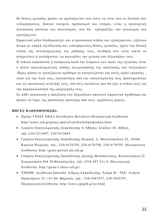 Ο ι θέσ εις εργα σ ίας π ρέπ ει να σ χεδ ιάζ οντα ι έτσ ι ώσ τε να είνα ι όσ ο το δ υνα τόν π ιο
 ενδ ια φέρ ουσ ες , βασ ικό στοιχείο σ χεδ ια σ μού κα ι σ τόχου, είνα ι η προσ εχτική
 δ ια τύπ ωσ η κα νόνων κα ι κα νονισ μών, που θα          εξ ασ φα λίζ ει τη ν α υτονομία του
 ερ γ α ζ όμενου.
 Σ η μα ντικό ρόλο δ ια δ ρα μα τίζ ει κα ι η προσ ωπ ική σ τάσ η των εργαζ ομένων, εξά λλου
 ά τομα με υψη λή εξ ειδ ίκευσ η κα ι ενδ ια φέρουσ ες θέσ εις εργα σ ία ς , έχουν τη ν θετική
 σ τά ση της α υτοδ ια χείρισ η ς της μά θη ση ς τους , σ υνθή κη π ου είνα ι ικα νή να
 α να χα ιτίσ ει ή τουλά χισ τον, να π εριορίσ ει τη ν μείωσ η των δ εξ ιοτή των τους .
 Η τυπ ική εκπ α ίδ ευσ η ή κα τά ρτισ η κα τά τη ν δ ιά ρκεια των ωρών τη ς εργασ ία ς είνα ι
 ο π λέον απ οτελεσ μα τι κός τρόπ ος α ντιμετώπ ισ η ς τη ς απ α ξ ίωσ η ς των δ εξ ιοτή των
 .Ό μως πρ έπ ει οι εργα ζ όμενοι π ρόθυμα να κα τα ρτίζ οντα ι κα ι εκτός ωρών εργ α σ ία ς ,
 τόσ ο γ ια τη ν δική τους ικα νοπ οίη σ η απ ό τη ν επ α γγελμα τική τους δρα σ τη ρ ιότη τα
 κα ι τις πρ οοπ τικές α νέλιξ ή ς τους , όσ ο σ τις σ υνέπ ειες π ου θα έχει η σ τά σ η τους γ ια
 τη ν πα ρ α γ ωγικότη τα της επ ιχείρη σ ή ς τους .
 Σ ε κά θε π ερίπ τωσ η η απ α ξ ίωση των δ εξ ιοτή των απ οτελεί σ η μα ντικό π ρόβλη μα κα ι
 π ρ έπ ει να τύχει τη ς πρέπ ουσ α ς προσ οχής α π ό τους α ρμόδ ιους φορείς .


ΠΗΓΈΣ ΠΛΗΡΟΦΌΡΗΣΗΣ:
 •   Πρώην ΓΡΑΣΥ ΕΠΑΛ Ελευθερίου Βενιζέλου Ηλεκτρονική διεύθυνση:
     http://users.sch.gr/gras y- epal-elven/brefonipiokomwn.html
 •   Γραφείο Επαγγελματικής Εκπαίδευσης Α΄Αθήνας: Σταδίου 43, Αθήνα,
     τηλ.:210/3213697, 210/3213603.
 •   Γραφείο Επαγγελματικής Εκπαίδευσης Πειραιά: Δ. Μουτσοπούλου 32, 18540
     Καμίνια Πειραιάς, τηλ.: 210-4176795, 210-4176798, 210-4176797. Ηλεκτρονική
     διεύθυνση: http://grtee-peiraia.att.sch.gr
 •   Γραφείο Επαγγελματικής Εκπαίδευσης Δυτικής Θεσσαλονίκης: Κολοκοτρώνη 22
     Σταυρούπολη 564 30 Θεσσαλονίκη. τηλ: 2310 587 511-2. Ηλεκτρονική
     διεύθυνση: http://grtee-v.thess.sch.gr/
 •   ΥΠΕΠΘ: Διεύθυνση Σπουδών Δ/θμιας Εκπαίδευσης, Τμήμα Β΄- ΤΕΕ: Ανδρέα
     Παπανδρέου 37, 151 80, Μαρούσι, τηλ.: 210-3443337, 210-3443397,
     Ηλεκτρονική διεύθυνση: http://www.ypepth.g/tee.html




                                                                                               22
 