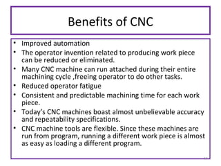 Benefits of CNC
• Improved automation
• The operator invention related to producing work piece
can be reduced or eliminated.
• Many CNC machine can run attached during their entire
machining cycle ,freeing operator to do other tasks.
• Reduced operator fatigue
• Consistent and predictable machining time for each work
piece.
• Today’s CNC machines boast almost unbelievable accuracy
and repeatability specifications.
• CNC machine tools are flexible. Since these machines are
run from program, running a different work piece is almost
as easy as loading a different program.
11

 