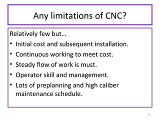Any limitations of CNC?
Relatively few but…
• Initial cost and subsequent installation.
• Continuous working to meet cost.
• Steady flow of work is must.
• Operator skill and management.
• Lots of preplanning and high caliber
maintenance schedule.
12

 