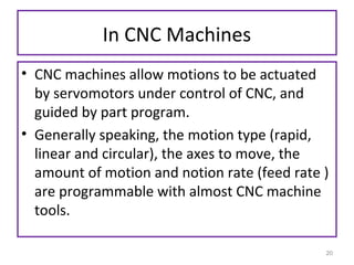 In CNC Machines
• CNC machines allow motions to be actuated
by servomotors under control of CNC, and
guided by part program.
• Generally speaking, the motion type (rapid,
linear and circular), the axes to move, the
amount of motion and notion rate (feed rate )
are programmable with almost CNC machine
tools.
20

 