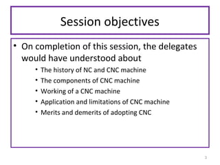 Session objectives
• On completion of this session, the delegates
would have understood about
•
•
•
•
•

The history of NC and CNC machine
The components of CNC machine
Working of a CNC machine
Application and limitations of CNC machine
Merits and demerits of adopting CNC

3

 