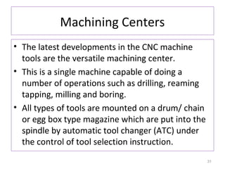 Machining Centers
• The latest developments in the CNC machine
tools are the versatile machining center.
• This is a single machine capable of doing a
number of operations such as drilling, reaming
tapping, milling and boring.
• All types of tools are mounted on a drum/ chain
or egg box type magazine which are put into the
spindle by automatic tool changer (ATC) under
the control of tool selection instruction.
31

 