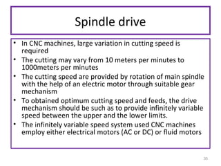 Spindle drive
• In CNC machines, large variation in cutting speed is
required
• The cutting may vary from 10 meters per minutes to
1000meters per minutes
• The cutting speed are provided by rotation of main spindle
with the help of an electric motor through suitable gear
mechanism
• To obtained optimum cutting speed and feeds, the drive
mechanism should be such as to provide infinitely variable
speed between the upper and the lower limits.
• The infinitely variable speed system used CNC machines
employ either electrical motors (AC or DC) or fluid motors

35

 