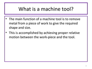What is a machine tool?
• The main function of a machine tool is to remove
metal from a piece of work to give the required
shape and size.
• This is accomplished by achieving proper relative
motion between the work-piece and the tool.

4

 