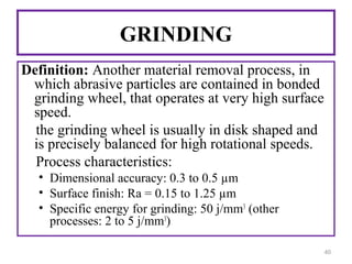 GRINDING
Definition: Another material removal process, in
which abrasive particles are contained in bonded
grinding wheel, that operates at very high surface
speed.
the grinding wheel is usually in disk shaped and
is precisely balanced for high rotational speeds.
Process characteristics:
• Dimensional accuracy: 0.3 to 0.5 µm
• Surface finish: Ra = 0.15 to 1.25 µm
• Specific energy for grinding: 50 j/mm3 (other
processes: 2 to 5 j/mm3)
40

 