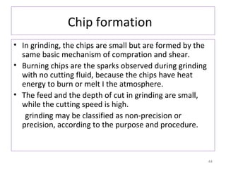 Chip formation
• In grinding, the chips are small but are formed by the
same basic mechanism of compration and shear.
• Burning chips are the sparks observed during grinding
with no cutting fluid, because the chips have heat
energy to burn or melt I the atmosphere.
• The feed and the depth of cut in grinding are small,
while the cutting speed is high.
grinding may be classified as non-precision or
precision, according to the purpose and procedure.

44

 