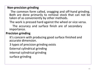 Non-precision grinding
The common form called, snagging and off-hand grinding.
Both are done primarily to remove stock that can not be
taken of as conveniently by other methods.
The work is pressed hard against the wheel or vice versa.
The accuracy and surface finish are of secondary
importance.
Precision grinding
It’s concern with producing good surface finished and
accurate dimension.
3 types of precision grinding exists
External cylindrical grinding
internal cylindrical grinding
surface grinding

45

 