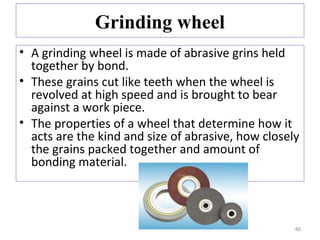 Grinding wheel
• A grinding wheel is made of abrasive grins held
together by bond.
• These grains cut like teeth when the wheel is
revolved at high speed and is brought to bear
against a work piece.
• The properties of a wheel that determine how it
acts are the kind and size of abrasive, how closely
the grains packed together and amount of
bonding material.

46

 