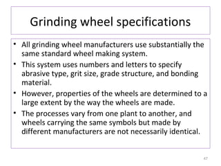 Grinding wheel specifications
• All grinding wheel manufacturers use substantially the
same standard wheel making system.
• This system uses numbers and letters to specify
abrasive type, grit size, grade structure, and bonding
material.
• However, properties of the wheels are determined to a
large extent by the way the wheels are made.
• The processes vary from one plant to another, and
wheels carrying the same symbols but made by
different manufacturers are not necessarily identical.
47

 
