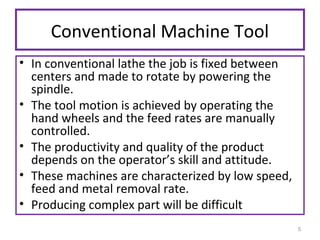 Conventional Machine Tool
• In conventional lathe the job is fixed between
centers and made to rotate by powering the
spindle.
• The tool motion is achieved by operating the
hand wheels and the feed rates are manually
controlled.
• The productivity and quality of the product
depends on the operator’s skill and attitude.
• These machines are characterized by low speed,
feed and metal removal rate.
• Producing complex part will be difficult
5

 