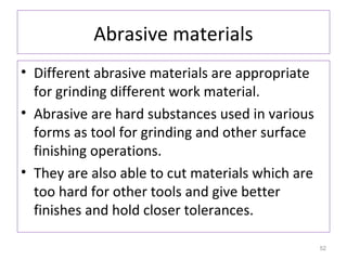 Abrasive materials
• Different abrasive materials are appropriate
for grinding different work material.
• Abrasive are hard substances used in various
forms as tool for grinding and other surface
finishing operations.
• They are also able to cut materials which are
too hard for other tools and give better
finishes and hold closer tolerances.
52

 
