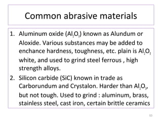 Common abrasive materials
1. Aluminum oxide (Al2O3) known as Alundum or
Aloxide. Various substances may be added to
enchance hardness, toughness, etc. plain is Al2O3
white, and used to grind steel ferrous , high
strength alloys.
2. Silicon carbide (SiC) known in trade as
Carborundum and Crystalon. Harder than Al2O3,
but not tough. Used to grind : aluminum, brass,
stainless steel, cast iron, certain brittle ceramics
53

 