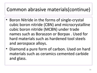 Common abrasive materials(continue)
• Boron Nitride in the forms of single-crystal
cubic boron nitride (CBN) and microcrystalline
cubic boron nitride (MCBN) under trade
names such as Boraszon or Borpax . Used for
hard materials such as hardened tool steels
and aerospace alloys.
• Diamond a pure form of carbon. Used on hard
materials such as ceramics cemented carbide
and glass.
54

 