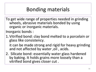 Bonding materials
To get wide range of properties needed in grinding
wheels, abrasive materials bonded by using
organic or inorganic materials.
Inorganic bonds :
1. Vitrified bond: clay bond melted to a porcelain or
glass like consistency.
it can be made strong and rigid for heavy grinding
and not affected by water ,oil , acids.
2. Silicate bond: essentially water glass hardened
by baking. It holds grains more loosely than a
vitrified bond gives closer cut .
56

 
