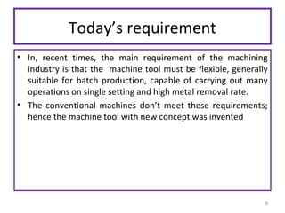 Today’s requirement
• In, recent times, the main requirement of the machining
industry is that the machine tool must be flexible, generally
suitable for batch production, capable of carrying out many
operations on single setting and high metal removal rate.
• The conventional machines don’t meet these requirements;
hence the machine tool with new concept was invented

6

 