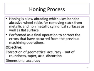 Honing Process
• Honing is a low abrading which uses bonded
abrasive wheel sticks for removing stock from
metallic and non metallic cylindrical surfaces as
well as flat surface.
• Performed as a final operation to correct the
errors that have occurred from the previous
machining operations.
Objective:
Correction of geometrical accuracy – out of
roundness, taper, axial distortion
Dimensional accuracy
66

 