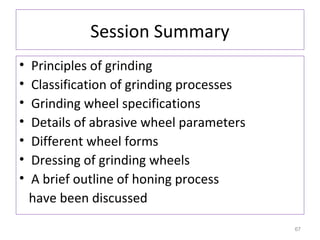 Session Summary
•
•
•
•
•
•
•

Principles of grinding
Classification of grinding processes
Grinding wheel specifications
Details of abrasive wheel parameters
Different wheel forms
Dressing of grinding wheels
A brief outline of honing process
have been discussed
67

 