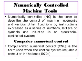 Numerically Controlled
Machine Tools
• Numer ically cont r olled (NC) is t he t er m t o
descr ibe t he cont r ol of machine movement s
and var ious ot her f unct ions by inst r uct ions
expr essed as a ser ies of number s, let t er s or
symbols and init iat ed in an elect r oniccont r olled syst em.

Computer numerical control
• Comput er ized numer ical cont r ol (CNC) is t he
t er m used when t he cont r ol syst em includes a
comput er in t he loop (1970s)
7

 