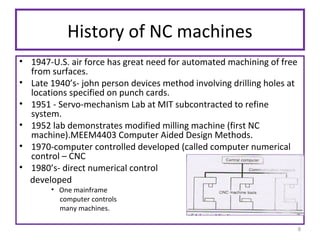History of NC machines
• 1947-U.S. air force has great need for automated machining of free
from surfaces.
• Late 1940’s- john person devices method involving drilling holes at
locations specified on punch cards.
• 1951 - Servo-mechanism Lab at MIT subcontracted to refine
system.
• 1952 lab demonstrates modified milling machine (first NC
machine).MEEM4403 Computer Aided Design Methods.
• 1970-computer controlled developed (called computer numerical
control – CNC
• 1980’s- direct numerical control
developed
• One mainframe
computer controls
many machines.

8

 