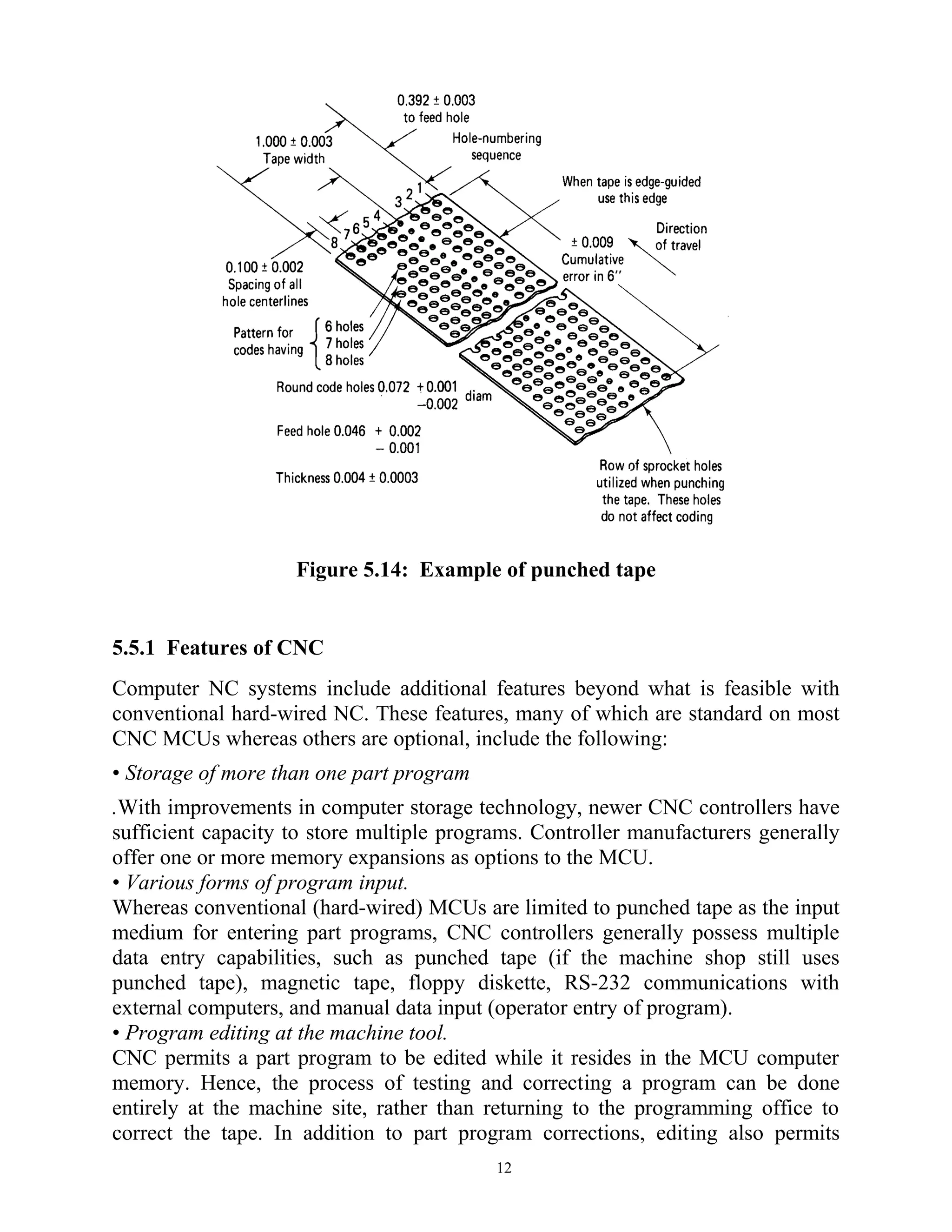 Figure 5.14: Example of punched tape
5.5.1 Features of CNC
Computer NC systems include additional features beyond what is feasible with
conventional hard-wired NC. These features, many of which are standard on most
CNC MCUs whereas others are optional, include the following:
• Storage of more than one part program
.With improvements in computer storage technology, newer CNC controllers have
sufficient capacity to store multiple programs. Controller manufacturers generally
offer one or more memory expansions as options to the MCU.
• Various forms of program input.
Whereas conventional (hard-wired) MCUs are limited to punched tape as the input
medium for entering part programs, CNC controllers generally possess multiple
data entry capabilities, such as punched tape (if the machine shop still uses
punched tape), magnetic tape, floppy diskette, RS-232 communications with
external computers, and manual data input (operator entry of program).
• Program editing at the machine tool.
CNC permits a part program to be edited while it resides in the MCU computer
memory. Hence, the process of testing and correcting a program can be done
entirely at the machine site, rather than returning to the programming office to
correct the tape. In addition to part program corrections, editing also permits
12
 