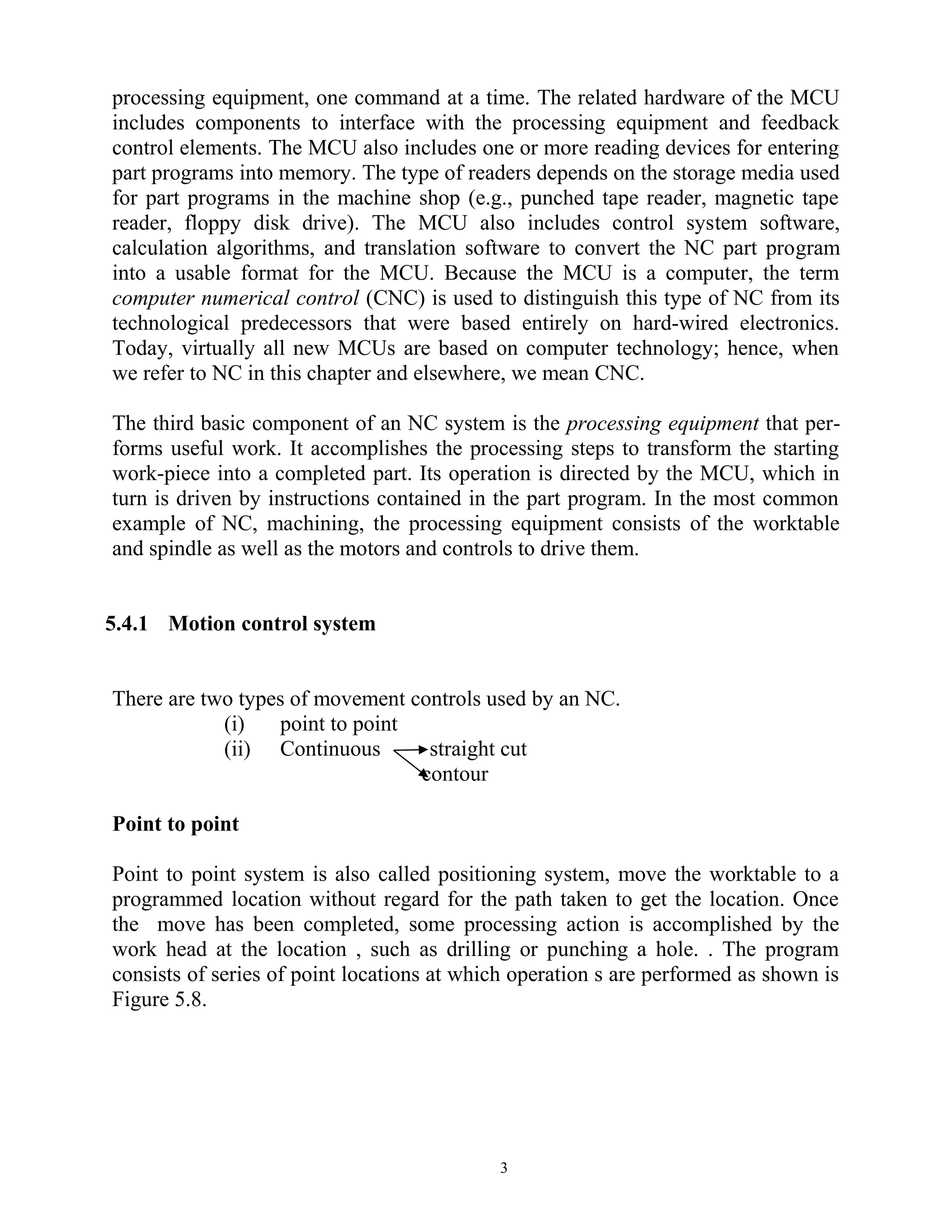 processing equipment, one command at a time. The related hardware of the MCU
includes components to interface with the processing equipment and feedback
control elements. The MCU also includes one or more reading devices for entering
part programs into memory. The type of readers depends on the storage media used
for part programs in the machine shop (e.g., punched tape reader, magnetic tape
reader, floppy disk drive). The MCU also includes control system software,
calculation algorithms, and translation software to convert the NC part program
into a usable format for the MCU. Because the MCU is a computer, the term
computer numerical control (CNC) is used to distinguish this type of NC from its
technological predecessors that were based entirely on hard-wired electronics.
Today, virtually all new MCUs are based on computer technology; hence, when
we refer to NC in this chapter and elsewhere, we mean CNC.
The third basic component of an NC system is the processing equipment that per-
forms useful work. It accomplishes the processing steps to transform the starting
work-piece into a completed part. Its operation is directed by the MCU, which in
turn is driven by instructions contained in the part program. In the most common
example of NC, machining, the processing equipment consists of the worktable
and spindle as well as the motors and controls to drive them.
5.4.1 Motion control system
There are two types of movement controls used by an NC.
(i) point to point
(ii) Continuous straight cut
contour
Point to point
Point to point system is also called positioning system, move the worktable to a
programmed location without regard for the path taken to get the location. Once
the move has been completed, some processing action is accomplished by the
work head at the location , such as drilling or punching a hole. . The program
consists of series of point locations at which operation s are performed as shown is
Figure 5.8.
3
 