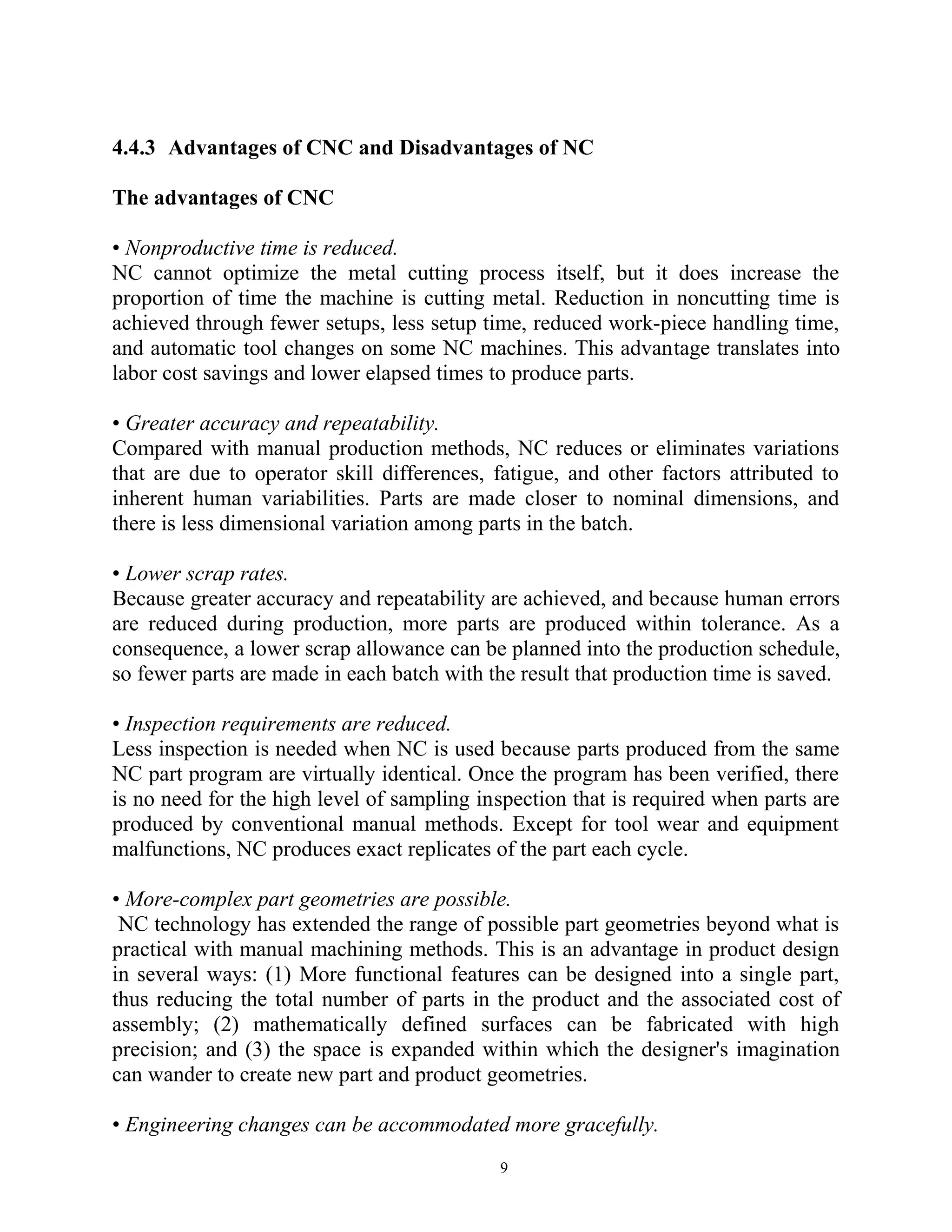 4.4.3 Advantages of CNC and Disadvantages of NC
The advantages of CNC
• Nonproductive time is reduced.
NC cannot optimize the metal cutting process itself, but it does increase the
proportion of time the machine is cutting metal. Reduction in noncutting time is
achieved through fewer setups, less setup time, reduced work-piece handling time,
and automatic tool changes on some NC machines. This advantage translates into
labor cost savings and lower elapsed times to produce parts.
• Greater accuracy and repeatability.
Compared with manual production methods, NC reduces or eliminates variations
that are due to operator skill differences, fatigue, and other factors attributed to
inherent human variabilities. Parts are made closer to nominal dimensions, and
there is less dimensional variation among parts in the batch.
• Lower scrap rates.
Because greater accuracy and repeatability are achieved, and because human errors
are reduced during production, more parts are produced within tolerance. As a
consequence, a lower scrap allowance can be planned into the production schedule,
so fewer parts are made in each batch with the result that production time is saved.
• Inspection requirements are reduced.
Less inspection is needed when NC is used because parts produced from the same
NC part program are virtually identical. Once the program has been verified, there
is no need for the high level of sampling inspection that is required when parts are
produced by conventional manual methods. Except for tool wear and equipment
malfunctions, NC produces exact replicates of the part each cycle.
• More-complex part geometries are possible.
NC technology has extended the range of possible part geometries beyond what is
practical with manual machining methods. This is an advantage in product design
in several ways: (1) More functional features can be designed into a single part,
thus reducing the total number of parts in the product and the associated cost of
assembly; (2) mathematically defined surfaces can be fabricated with high
precision; and (3) the space is expanded within which the designer's imagination
can wander to create new part and product geometries.
• Engineering changes can be accommodated more gracefully.
9
 