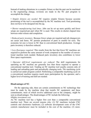 Instead of making alterations in a complex fixture so that the part can be machined
to the engineering change, revisions are made in the NC part program to
accomplish the change.
• Simpler fixtures are needed. NC requires simpler fixtures because accurate
positioning of the tool is accomplished by the NC machine tool. Tool positioning
does not have to be designed into the jig.
• Shorter manufacturing lead times. Jobs can be set up more quickly and fewer
setups are required per part when NC is used. This results in shorter elapsed time
between order release and completion.
• Reduced parts inventory. Because fewer setups are required and job changeovers
are easier and faster, NC permits production of parts in smaller lot sizes. The
economic lot size is lower in NC than in conventional batch production. Average
parts inventory is therefore reduced.
• Less floorspace required. This results from the fact that fewer NC machines are
required to perform the same amount of work compared to the number of conven-
tional machine tools needed. Reduced parts inventory also contributes to lower
floor space requirements.
• Operator skill-level requirements are reduced. The skill requirements for
operating an NC machine are generally less than those required to operate a
conventional machine tool. Tending an NC machine tool usually consists only of
loading and unloading parts and periodically changing tools. The machining cycle
is carried out under program control. Performing a comparable machining cycle on
a conventional machine requires much more participation by the operator, and a
higher level of training and skill are needed.
Disadvantages of NC.
On the opposing side, there are certain commitments to NC technology that
must be made by the machine shop that installs NC equipment; and these
commitments, most of which involve additional cost to the company, might be
seen as disadvantages. The disadvantages of NC include the following:
•Higher investment cost.
An NC machine tool has a higher first cost than a comparable conventional
machine tool. There are several reasons why: (1) NC machines include CNC
controls and electronics hardware; (2) software development costs of the CNC
controls manufacturer must be included in the cost of the machine; (3) more-
10
 