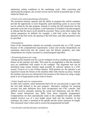 optimizing cutting conditions in the machining cycle. After correcting and
optimizing the program, the revised version can be stored on punched tape or other
media for future use.
• Fixed cycles and programming subroutines.
The increased memory capacity and the ability to program the control computer
provide the opportunity to store frequently used machining cycles as macros that
can be called by the part program. Instead of writing the full instructions for the
particular cycle into every program, a call statement is included in the part program
to indicate that the macro cycle should be executed. These cycles often require that
certain parameters be defined; for example, a bolt hole circle, in which the
diameter of the bolt circle, the spacing of the bolt holes, and other parameters must
be specified.
• Interpolation.
Some of the interpolation schemes are normally executed only on a CNC system
because of the computational requirements. Linear and circular interpolation are
sometimes hard-wired into the control unit, but helical, parabolic, and cubic
interpolations are usually executed in a stored program algorithm.
• Positioning features for setup.
Setting up the machine tool for a given workpart involves installing and aligning a
fixture on the machine tool table. This must be accomplished so that the machine
axes are established with respect to the workpart. The alignment task can be
facilitated using certain features made possible by software options in a CNC
system. Position set is one of these features. With position set, the operator is not
required to locate the fixture on the machine table with extreme accuracy. Instead,
the machine tool axes are referenced to the location of the fixture by using a target
point or set of target points on the work or fixture.
• Cutter length and size compensation.
In older style controls, cutter dimensions had to be set very precisely to agree with
the tool path defined in the part program. Alternative methods for ensuring
accurate tool path definition have been incorporated into CNC controls. One
method involves manually entering the actual tool dimensions into the MCU.
These actual dimensions may differ from those originally programmed.
Compensations are then automatically made in the computed tool path. Another
method involves use of a tool length sensor built into the machine. In this
technique, the cutter is mounted in the spindle and the sensor measures its length.
This measured value is then used to correct the programmed tool path.
• Acceleration and deceleration calculations.
13
 