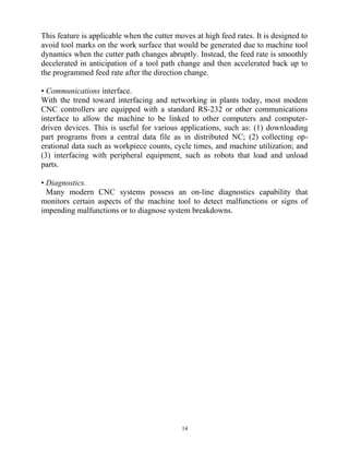 This feature is applicable when the cutter moves at high feed rates. It is designed to
avoid tool marks on the work surface that would be generated due to machine tool
dynamics when the cutter path changes abruptly. Instead, the feed rate is smoothly
decelerated in anticipation of a tool path change and then accelerated back up to
the programmed feed rate after the direction change.
• Communications interface.
With the trend toward interfacing and networking in plants today, most modem
CNC controllers are equipped with a standard RS-232 or other communications
interface to allow the machine to be linked to other computers and computer-
driven devices. This is useful for various applications, such as: (1) downloading
part programs from a central data file as in distributed NC; (2) collecting op-
erational data such as workpiece counts, cycle times, and machine utilization; and
(3) interfacing with peripheral equipment, such as robots that load and unload
parts.
• Diagnostics.
Many modern CNC systems possess an on-line diagnostics capability that
monitors certain aspects of the machine tool to detect malfunctions or signs of
impending malfunctions or to diagnose system breakdowns.
14
 