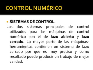  SISTEMAS DE CONTROL.
Los dos sistemas principales de control
utilizados para las máquinas de control
numérico son el de lazo abierto y lazo
cerrado. La mayor parte de las máquinas-
herramientas contienen un sistema de lazo
cerrado por que es muy preciso y como
resultado puede producir un trabajo de mejor
calidad.
 
