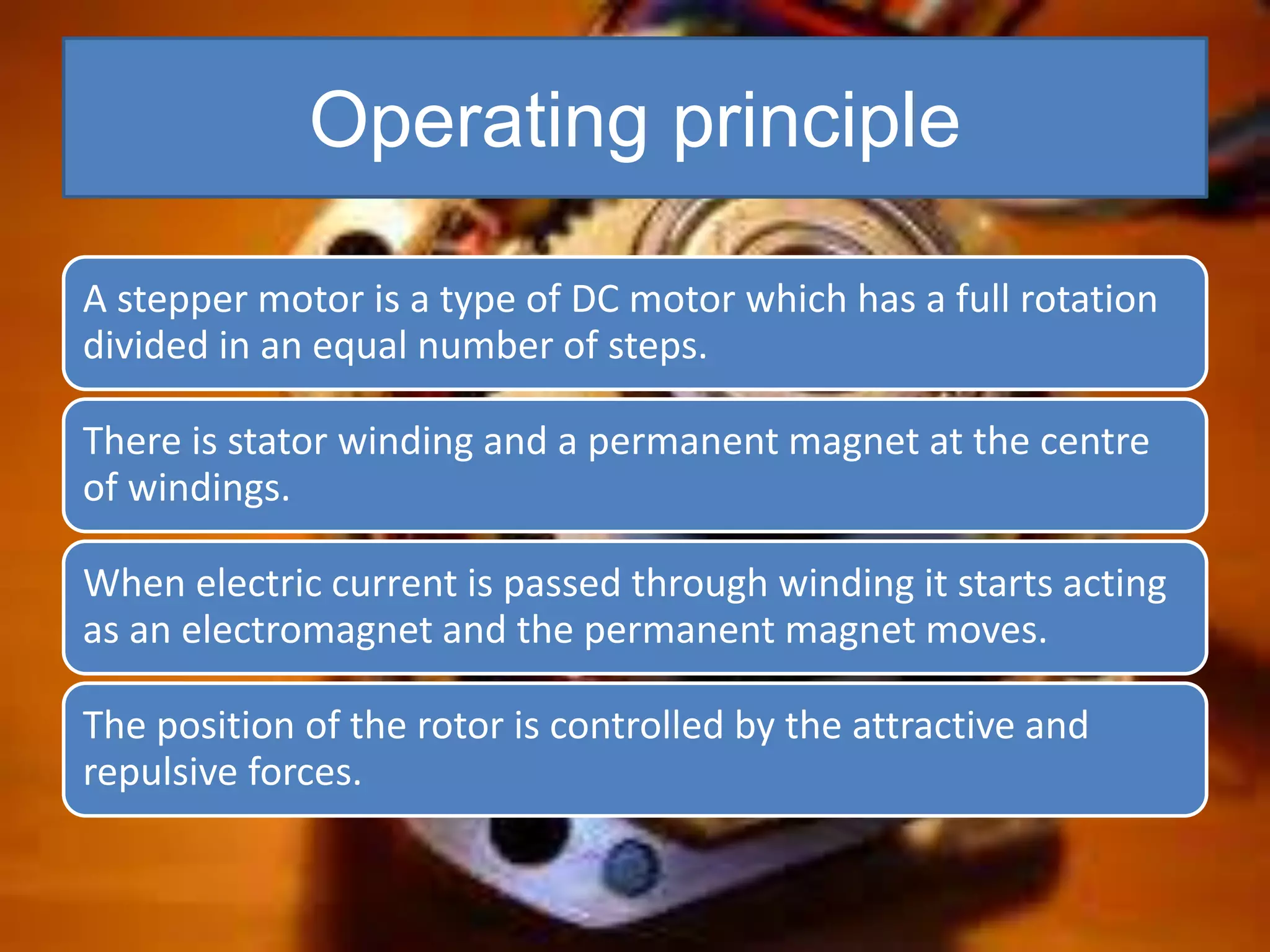 Operating principle
A stepper motor is a type of DC motor which has a full rotation
divided in an equal number of steps.
There is stator winding and a permanent magnet at the centre
of windings.
When electric current is passed through winding it starts acting
as an electromagnet and the permanent magnet moves.
The position of the rotor is controlled by the attractive and
repulsive forces.
 