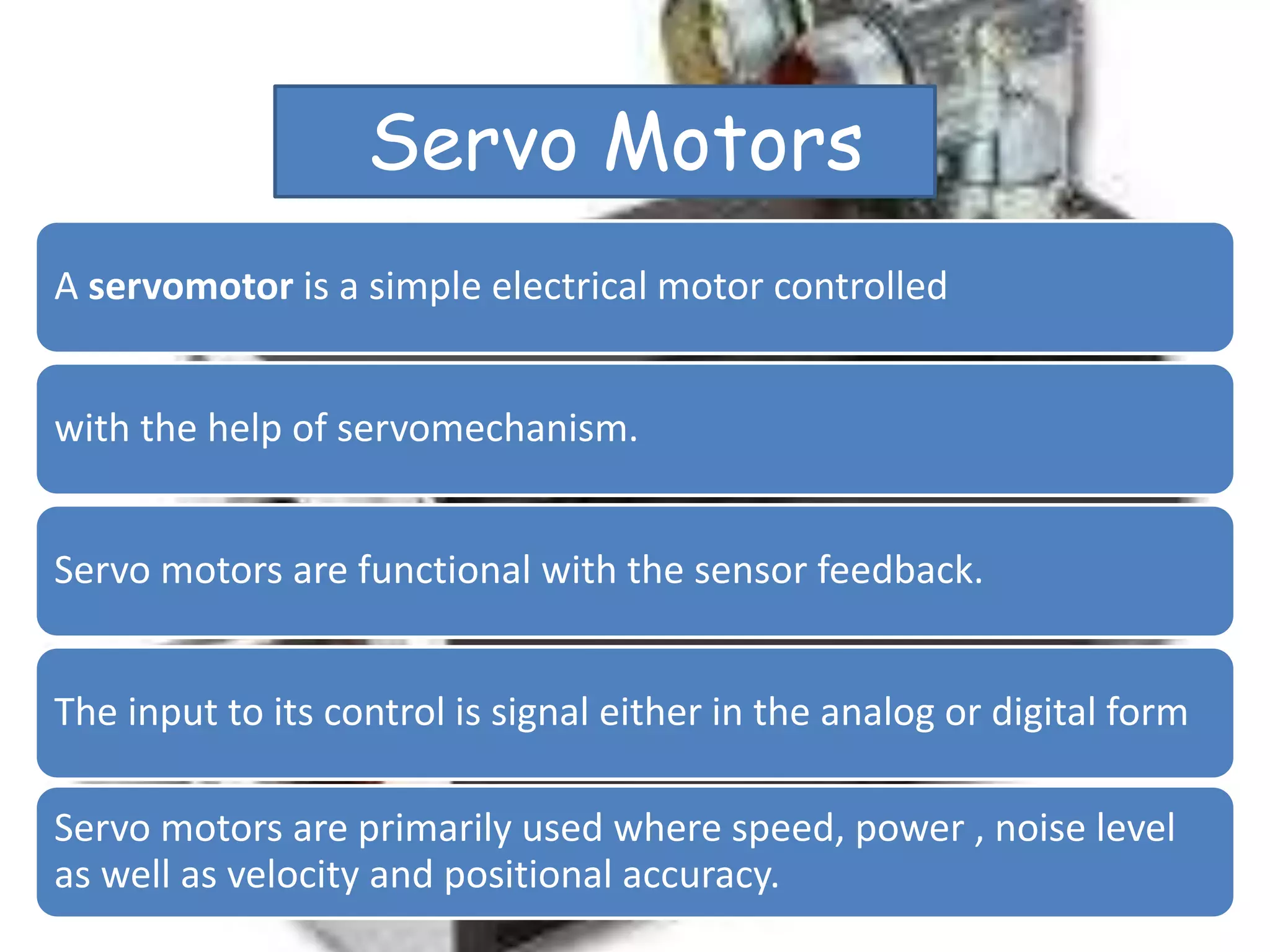Servo Motors
A servomotor is a simple electrical motor controlled
with the help of servomechanism.
Servo motors are functional with the sensor feedback.
The input to its control is signal either in the analog or digital form
Servo motors are primarily used where speed, power , noise level
as well as velocity and positional accuracy.
 
