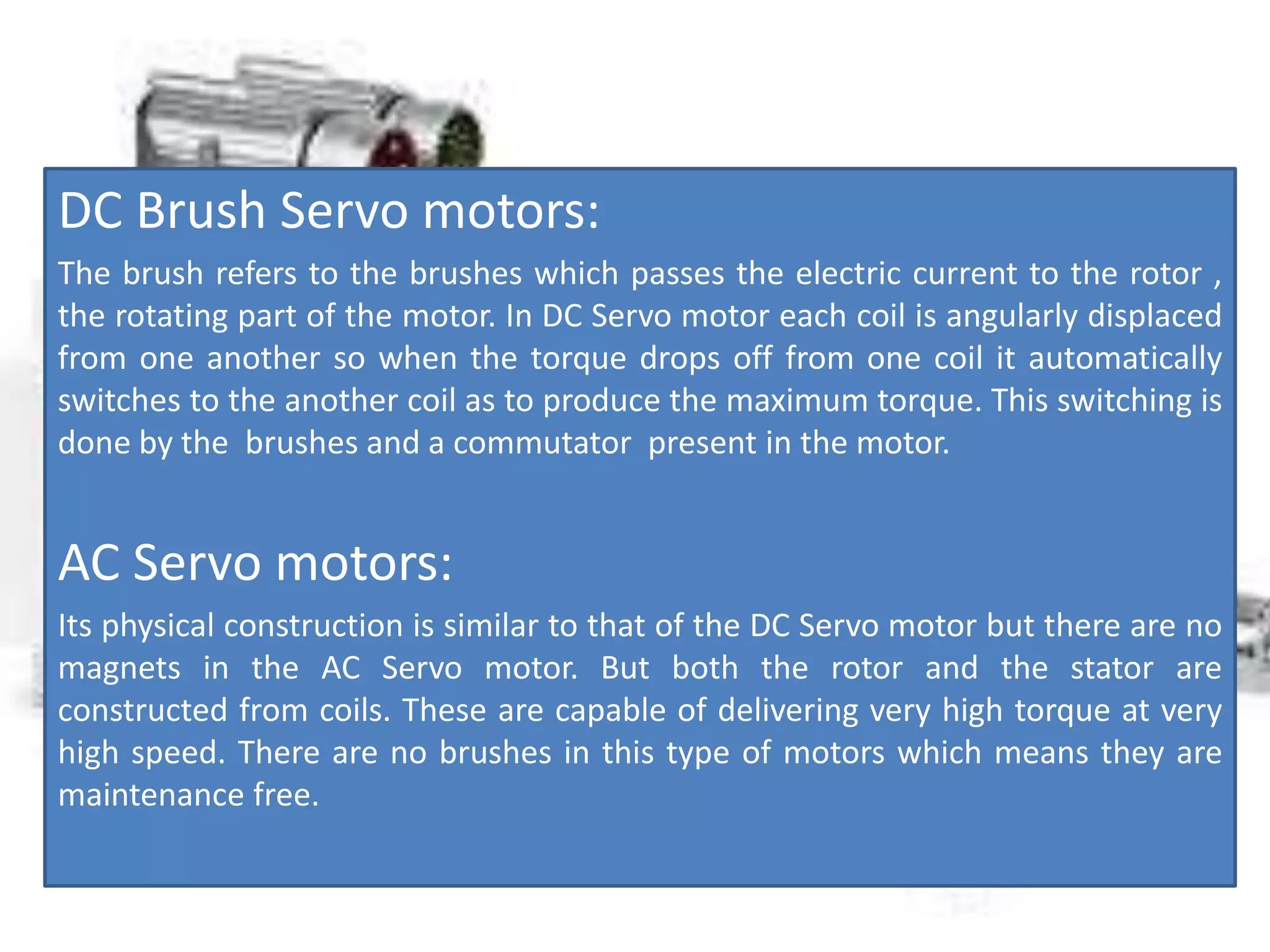 DC Brush Servo motors:
The brush refers to the brushes which passes the electric current to the rotor ,
the rotating part of the motor. In DC Servo motor each coil is angularly displaced
from one another so when the torque drops off from one coil it automatically
switches to the another coil as to produce the maximum torque. This switching is
done by the brushes and a commutator present in the motor.
AC Servo motors:
Its physical construction is similar to that of the DC Servo motor but there are no
magnets in the AC Servo motor. But both the rotor and the stator are
constructed from coils. These are capable of delivering very high torque at very
high speed. There are no brushes in this type of motors which means they are
maintenance free.
 