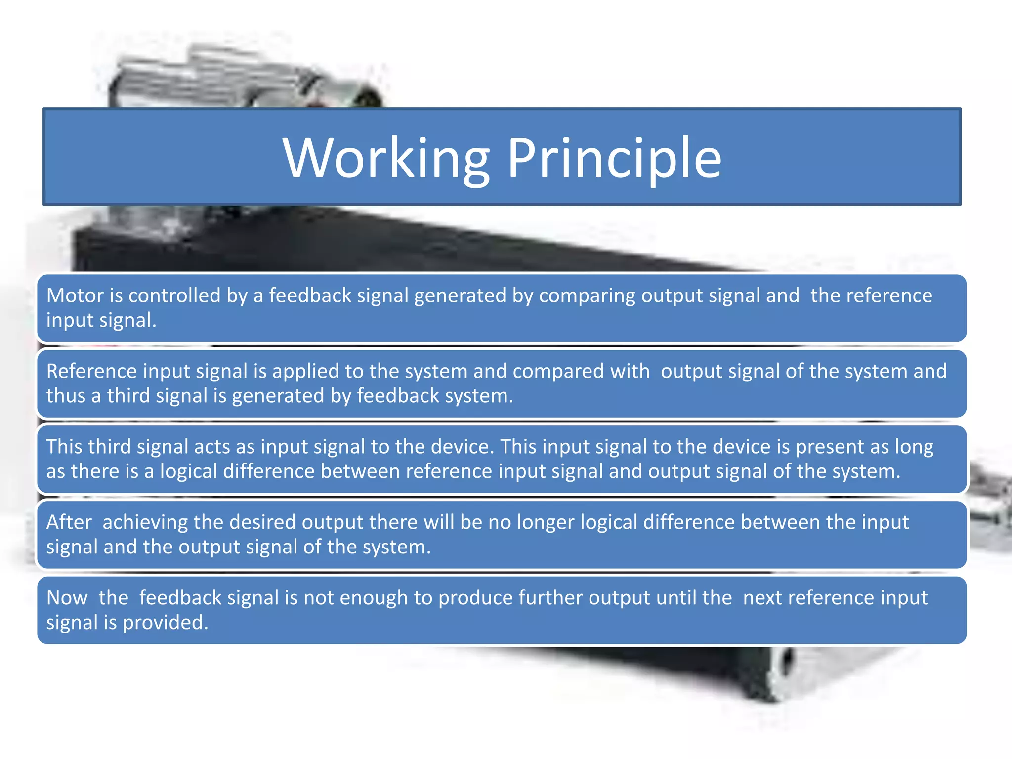 Working Principle
Motor is controlled by a feedback signal generated by comparing output signal and the reference
input signal.
Reference input signal is applied to the system and compared with output signal of the system and
thus a third signal is generated by feedback system.
This third signal acts as input signal to the device. This input signal to the device is present as long
as there is a logical difference between reference input signal and output signal of the system.
After achieving the desired output there will be no longer logical difference between the input
signal and the output signal of the system.
Now the feedback signal is not enough to produce further output until the next reference input
signal is provided.
 