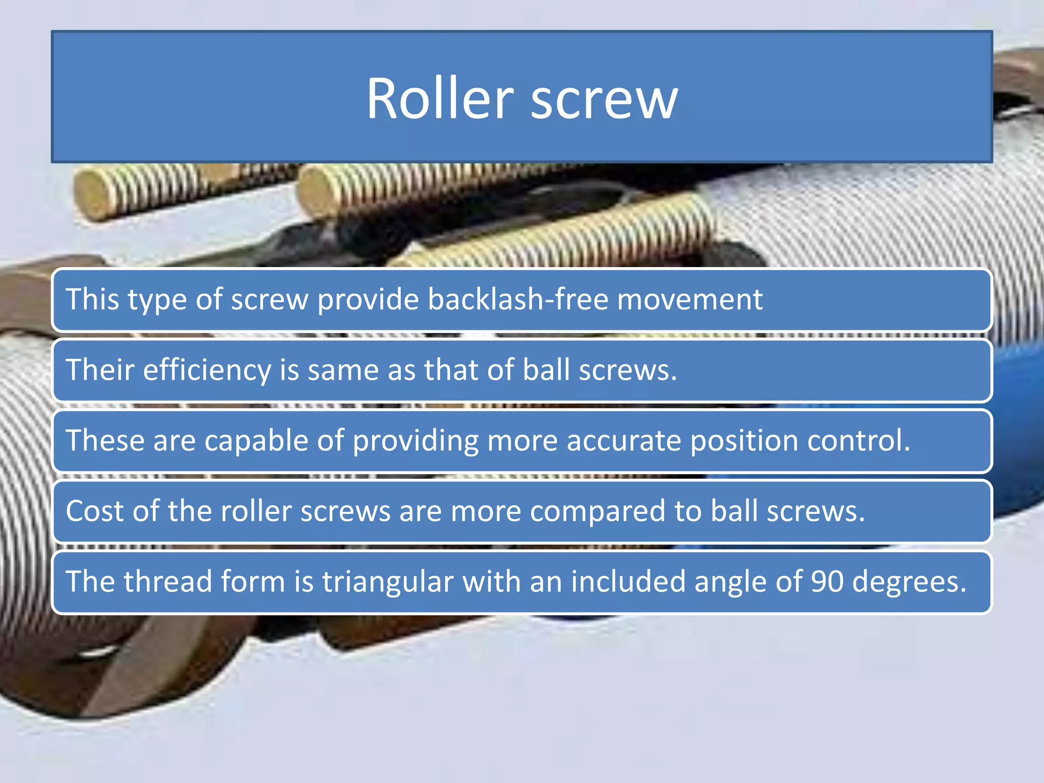 Roller screw
This type of screw provide backlash-free movement
Their efficiency is same as that of ball screws.
These are capable of providing more accurate position control.
Cost of the roller screws are more compared to ball screws.
The thread form is triangular with an included angle of 90 degrees.
 