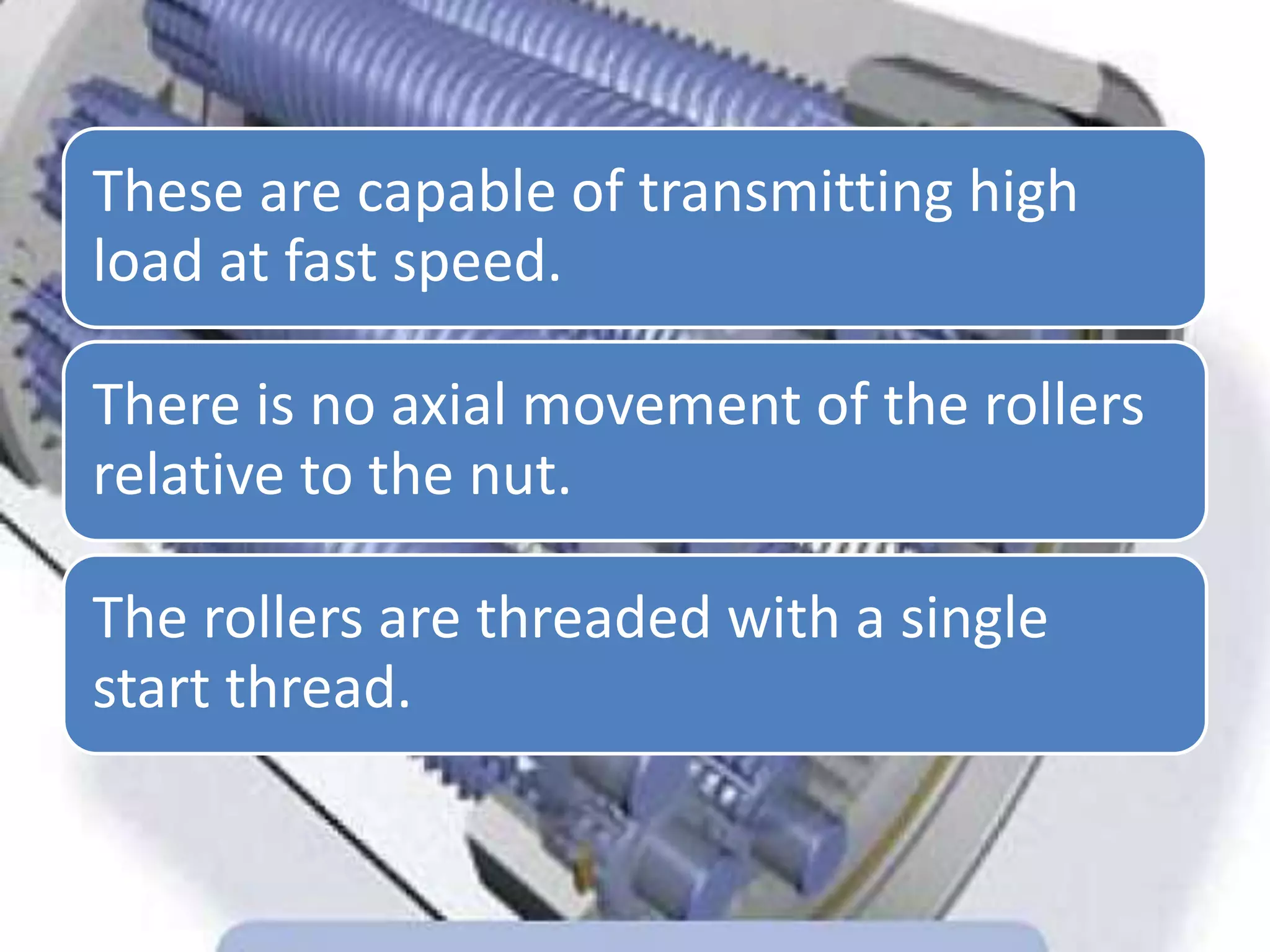These are capable of transmitting high
load at fast speed.
There is no axial movement of the rollers
relative to the nut.
The rollers are threaded with a single
start thread.
 