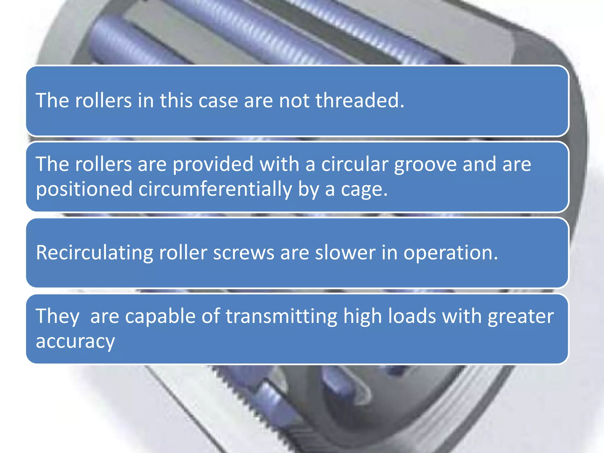 The rollers in this case are not threaded.
The rollers are provided with a circular groove and are
positioned circumferentially by a cage.
Recirculating roller screws are slower in operation.
They are capable of transmitting high loads with greater
accuracy
 