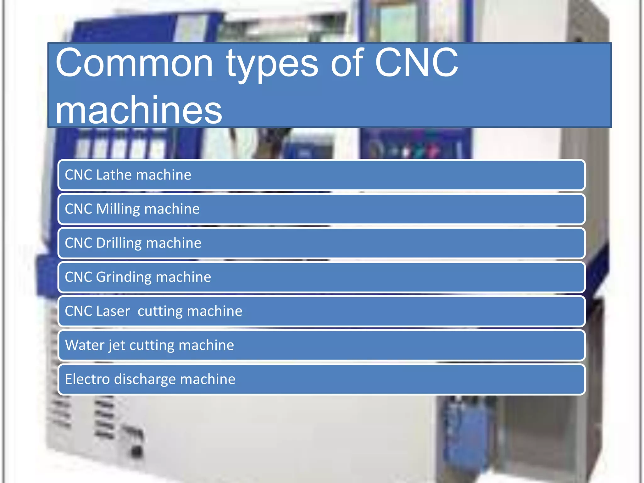 Common types of CNC
machines
CNC Lathe machine
CNC Milling machine
CNC Drilling machine
CNC Grinding machine
CNC Laser cutting machine
Water jet cutting machine
Electro discharge machine
 