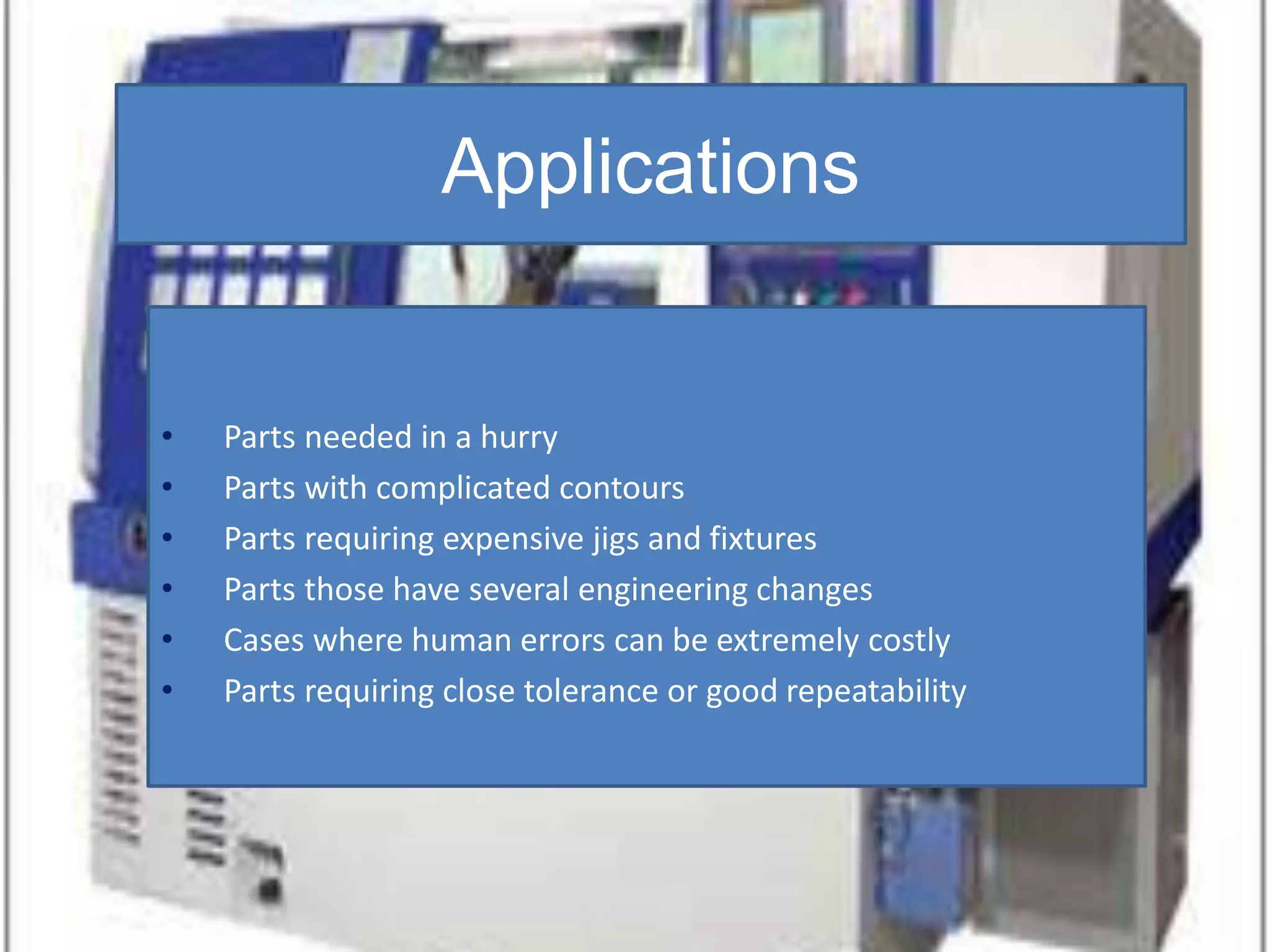 Applications
• Parts needed in a hurry
• Parts with complicated contours
• Parts requiring expensive jigs and fixtures
• Parts those have several engineering changes
• Cases where human errors can be extremely costly
• Parts requiring close tolerance or good repeatability
 