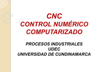 CNC
CONTROL NUMÉRICO
COMPUTARIZADO
PROCESOS INDUSTRIALES
UDEC
UNIVERSIDAD DE CUNDINAMARCA
 