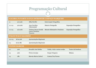 Programação Cultural
GALERIA FUNARTE FAYGA OSTROWER E ESPAÇO MARQUISE
11 9 às 22h Mila Petrillo Intervenção Fotográfica
11 a 14 9 às 20h Ana Carolina
Chioramital
Haicai e Fotografia Exposição Fotográfica
11 a 14 9 às 20h Tatiana Devos Gentile
Laura Tamiana
Tavares
Retrato Substantivo Feminino Exposição Fotográfica
PALCO WALY SALOMÃO
12 e 13 18 às 20h Apresentações Regionais
14 16 às 18h Apresentações Regionais
PLÍNIO MARCOS
12 20h Ronaldo José Robles Violão, viola e outras cordas Teatro de Sombras
13 20h Tércio Araripe Grupo Uirapuru Música
14 18h Marcia Maria Cabral Contos/Tra/Versos
 