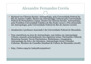 Alexandre Fernandes Corrêa
  Bacharel em Ciências Sociais: Antropologia, pela Universidade Federal do
Rio de Janeiro (1986), Mestre em Antropologia Cultural pela Universidade
Federal de Pernambuco (1993), Doutor em Ciências Sociais: Antropologia,
pela Pontifícia Universidade Católica de São Paulo (2001) e Pós-doutorado
em Antropologia, pela Universidade Federal do Rio de Janeiro (2006).
  Atualmente é professor Associado I da Universidade Federal do Maranhão.
  Tem experiência na área de Antropologia, com ênfase em Antropologia
Urbana, atuando principalmente nos seguintes temas: Patrimônio Cultural,
Memórias Sociais, Novos Patrimônios, Simbolismo e Imaginário,
Antropologia da Arte e da Literatura, Antropologia Geral e Estudos
Culturais. Membro do Conselho Estadual de Cultura do Maranhão (2008).
  http://lattes.cnpq.br/2963281229506007
 