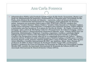 Ana Carla Fonseca
  Administradora Pública pela Fundação Getulio Vargas de São Paulo; Economista, Mestre cum
laude em Administração de Empresas e Doutoranda em Urbanismo pela Universidade de São
Paulo, sócia-diretora da Garimpo de Soluções – economia, cultura & desenvolvimento,
consultora e conferencista internacional em cinco línguas, tendo palestrado em dezesseis
países. Assessora em economia criativa para a ONU (UNCTAD e PNUD), curadora dos
congressos “Creative Clusters” (Reino Unido) e “Creative Cities Summit 2.0” (Estados Unidos),
dentre outros nacionais e internacionais, é consultora para empresas privadas, órgãos públicos
e instituições sem fins lucrativos. É co-autora de Teorias de Gestão – de Taylor a nossos dias
(Cengage, 1997), autora de Marketing Cultural e Financiamento da Cultura (Cengage, 2002) e
Economia da Cultura e Desenvolvimento Sustentável (Manole, 2006 - Prêmio Jabuti 2007 em
Economia, Administração e Negócios). Concebeu, organizou e coeditou a antologia digital
trilíngue Economia Criativa como Estratégia de Desenvolvimento (2008) e a antologia
Creative City Perspectives (2009), além de ter co-organizado Economia da Cultura – ideias e
vivências (2009). Colaborou como consultora para a América Latina e o Caribe para o Creative
Economy Report 2008, primeiro relatório global sobre o tema (UNCTAD, 2008), além de para
vários relatórios e reuniões internacionais da ONU, nas Américas, África, Ásia e Europa. É
professora do MBA em Bens Culturais da Fundação Getulio Vargas (SP), coordenadora
temática e professora do Curso de Extensão em Economia da Cultura da Universidade Candido
Mendes (RJ), membro da Associação Internacional de Economia da Cultura (ACEI) e da
Associação Internacional de Desenvolvimento Urbano (INTA).
 